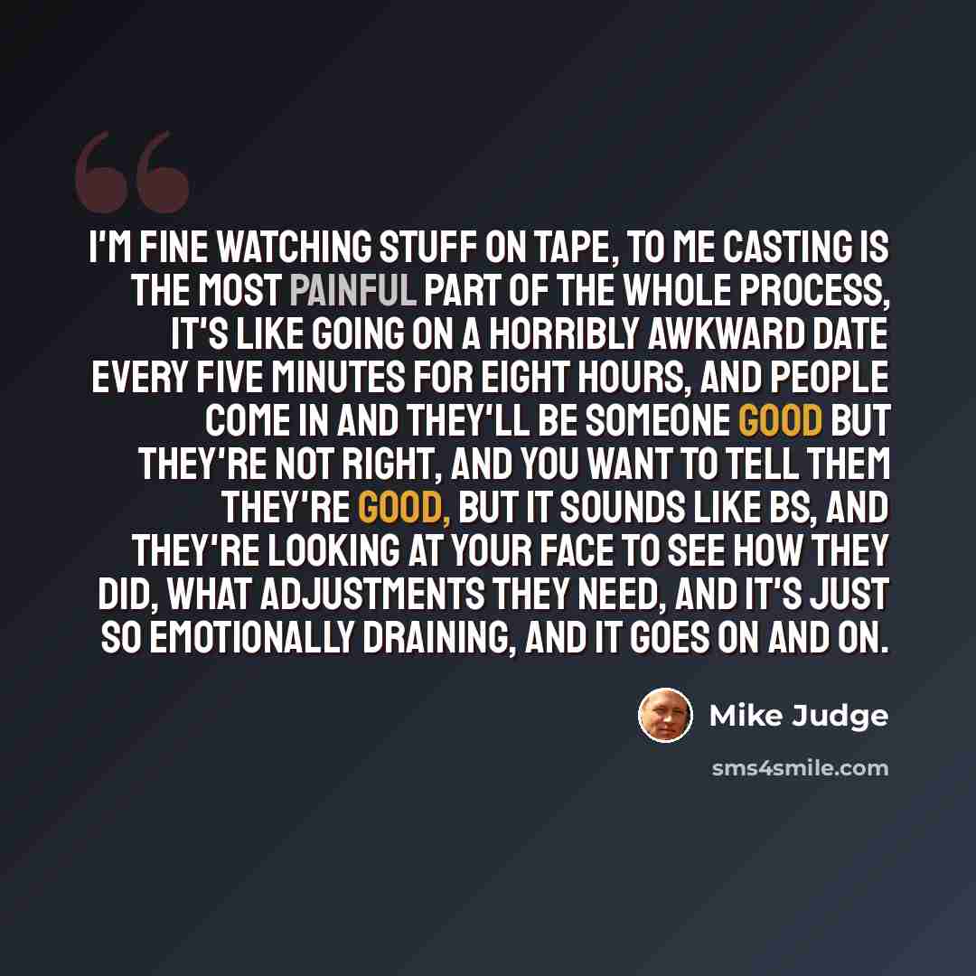 “I'm fine watching stuff on tape, to me casting is the most painful part of the whole process, it's like going on a horribly awkward date every five minutes for eight hours, and people come in and they'll be someone good but they're not right, and you want to tell them they're good, but it sounds…” quote by Mike Judge
