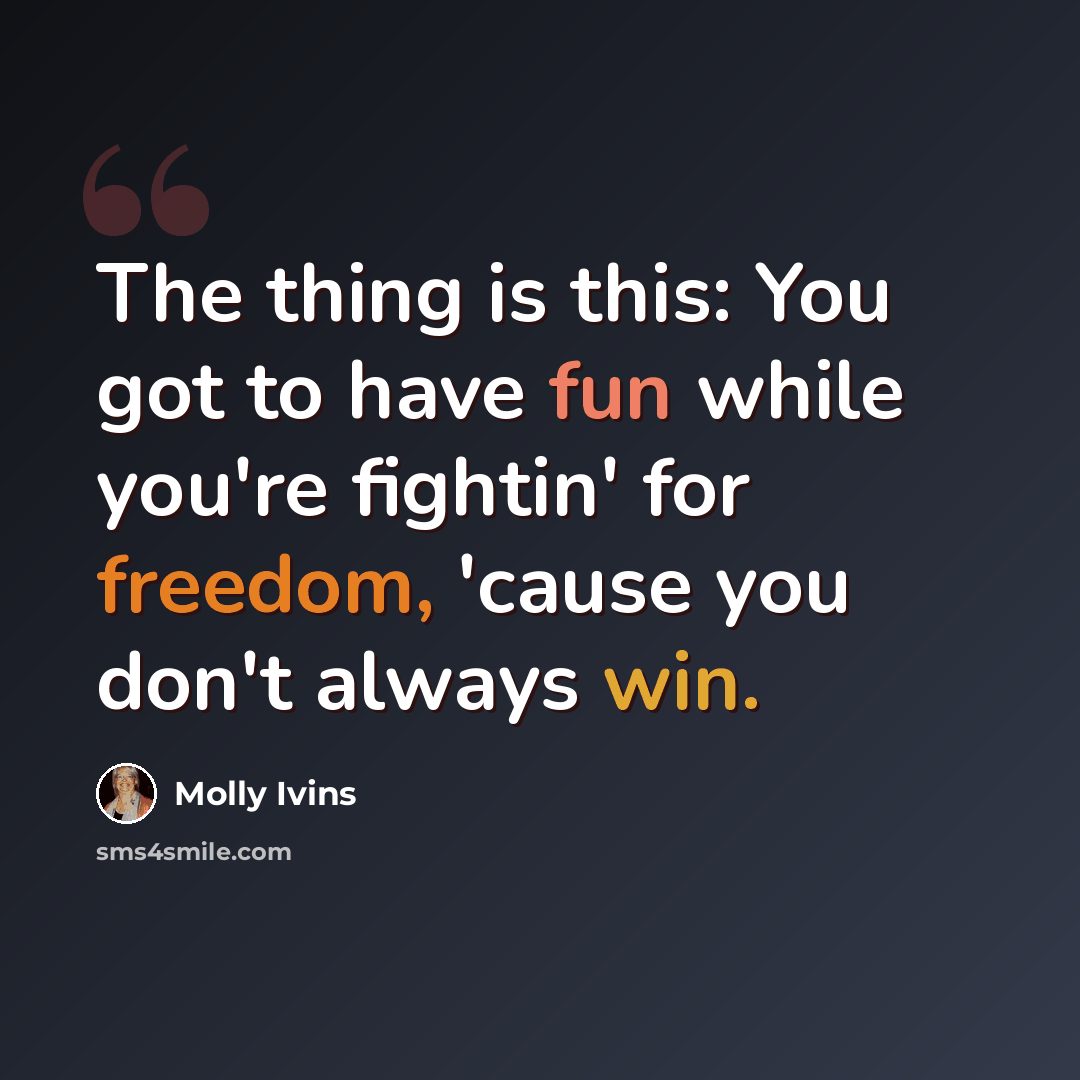 “The thing is this: You got to have fun while you're fightin' for freedom, 'cause you don't always win.” quote by Molly Ivins