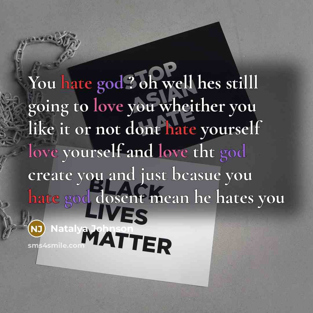 “You hate god ? oh well hes stilll going to love you wheither you like it or not dont hate yourself love yourself and love tht god create you and just bcasue you hate god dosent mean he hates you” quote by Natalya Johnson