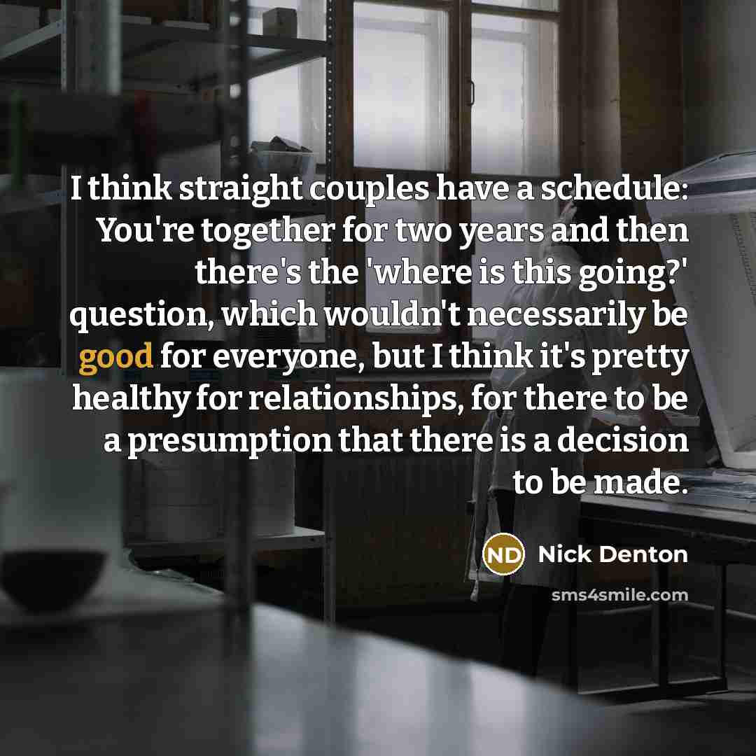 “I think straight couples have a schedule: You're together for two years and then there's the 'where is this going?' question, which wouldn't necessarily be good for everyone, but I think it's pretty healthy for relationships, for there to be a presumption that there is a decision to be made.” quote by Nick Denton