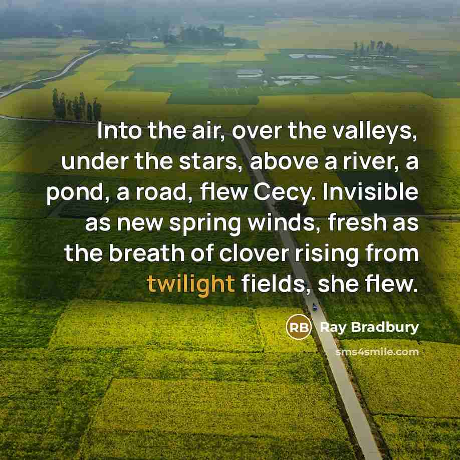 “Into the air, over the valleys, under the stars, above a river, a pond, a road, flew Cecy. Invisible as new spring winds, fresh as the breath of clover rising from twilight fields, she flew.” quote by Ray Bradbury