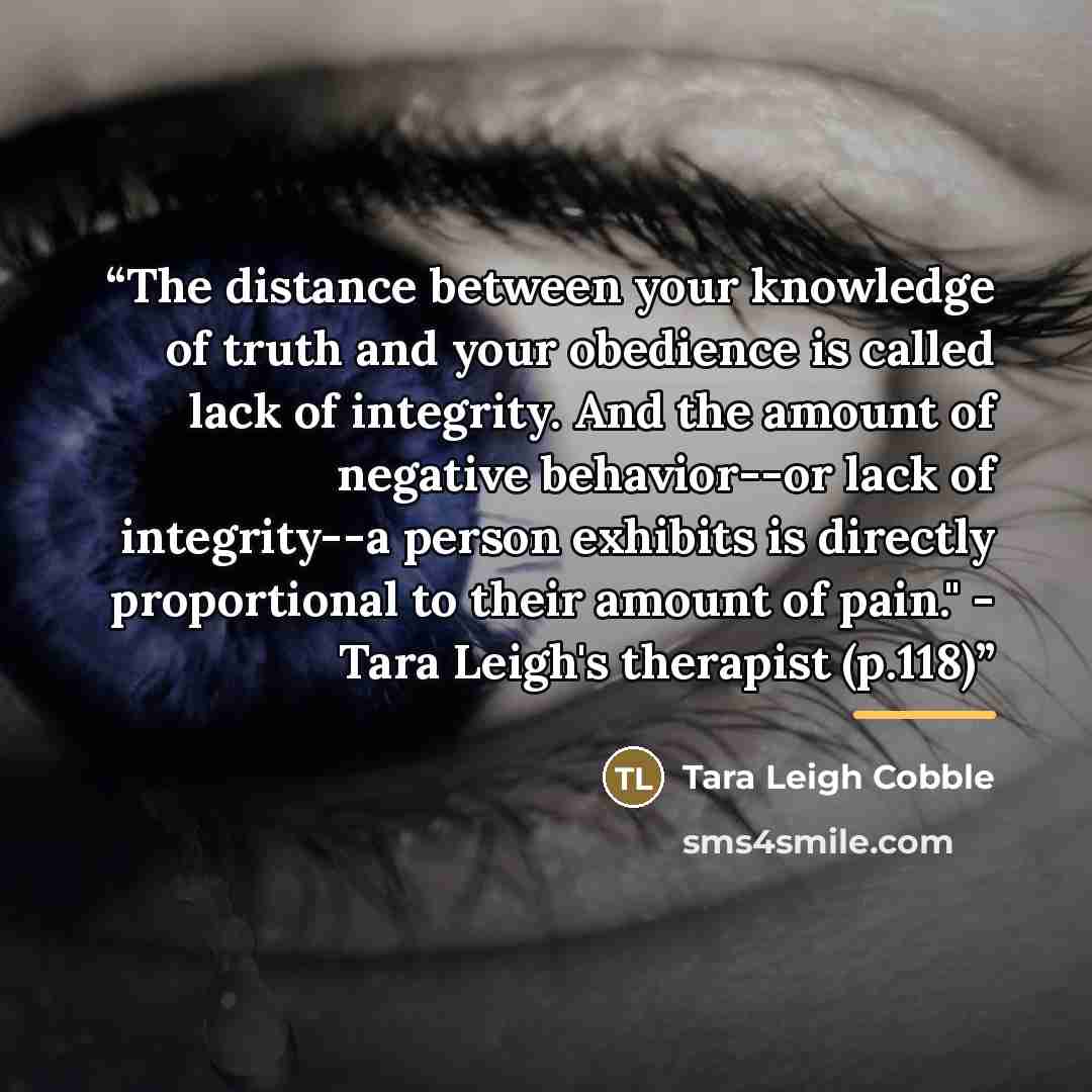 “The distance between your knowledge of truth and your obedience is called lack of integrity. And the amount of negative behavior--or lack of integrity--a person exhibits is directly proportional to their amount of pain." - Tara Leigh's therapist (p.118)” quote by Tara Leigh Cobble