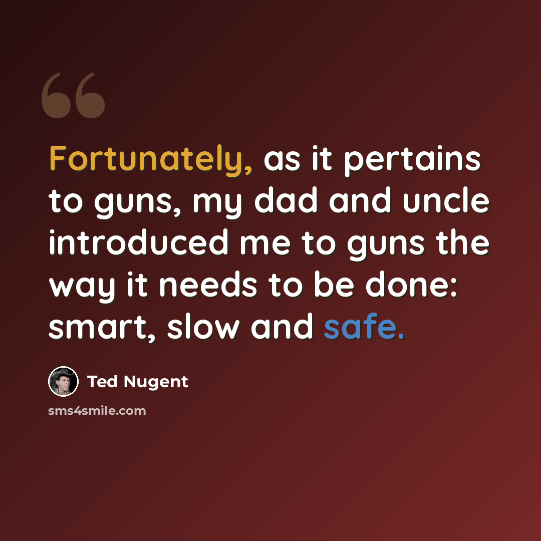 “Fortunately, as it pertains to guns, my dad and uncle introduced me to guns the way it needs to be done: smart, slow and safe.” quote by Ted Nugent