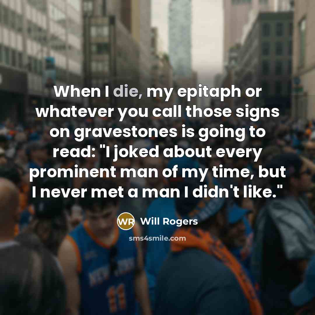 “When I die, my epitaph or whatever you call those signs on gravestones is going to read: "I joked about every prominent man of my time, but I never met a man I didn't like."” quote by Will Rogers