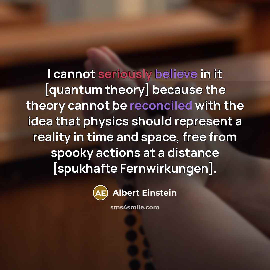 “I cannot seriously believe in it [quantum theory] because the theory cannot be reconciled with the idea that physics should represent a reality in time and space, free from spooky actions at a distance [spukhafte Fernwirkungen].” quote by Albert Einstein