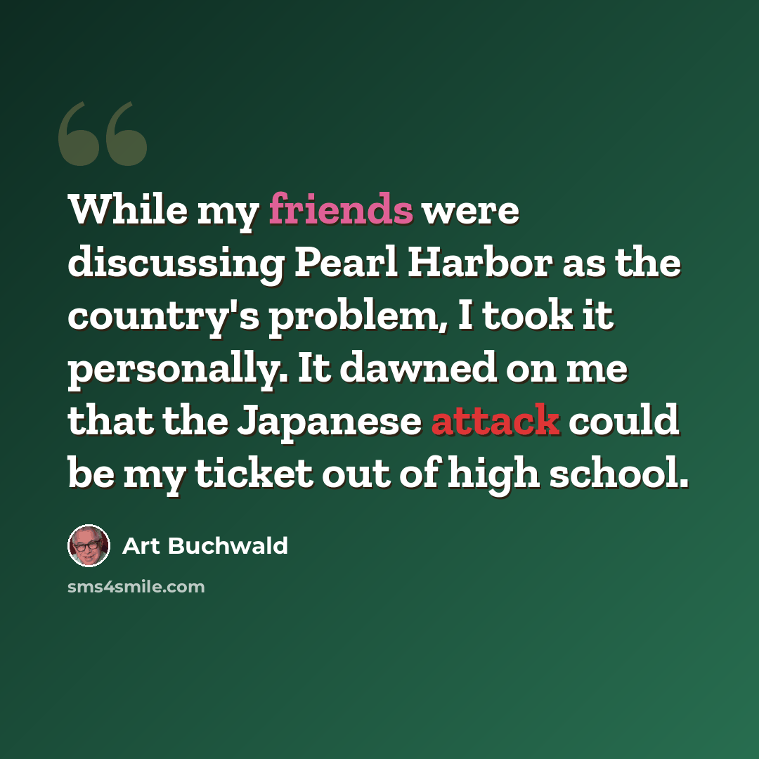 “While my friends were discussing Pearl Harbor as the country's problem, I took it personally. It dawned on me that the Japanese attack could be my ticket out of high school.” quote by Art Buchwald