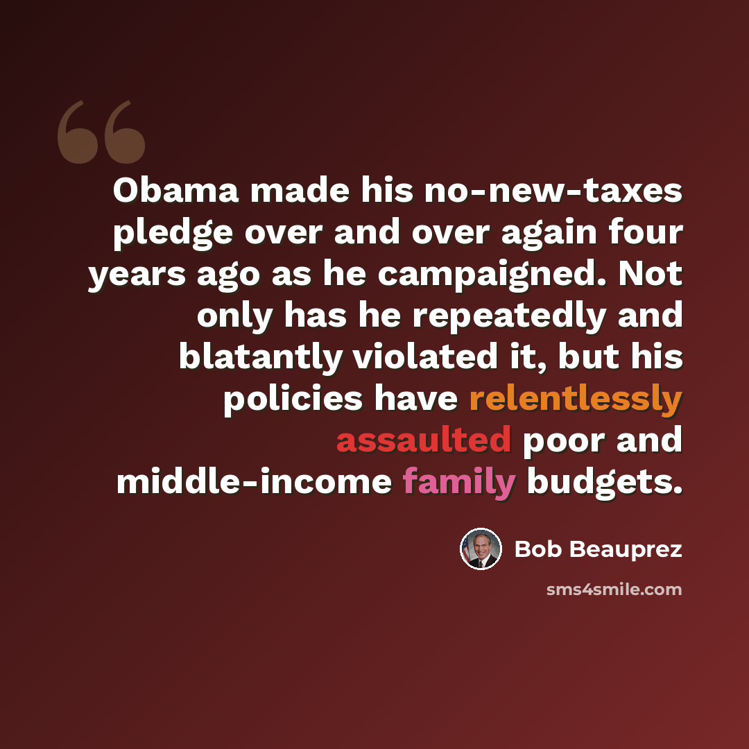 “Obama made his no-new-taxes pledge over and over again four years ago as he campaigned. Not only has he repeatedly and blatantly violated it, but his policies have relentlessly assaulted poor and middle-income family budgets.” quote by Bob Beauprez