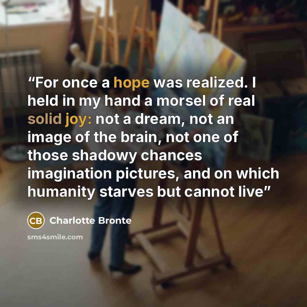 “For once a hope was realized. I held in my hand a morsel of real solid joy: not a dream, not an image of the brain, not one of those shadowy chances imagination pictures, and on which humanity starves but cannot live” quote by Charlotte Brontë