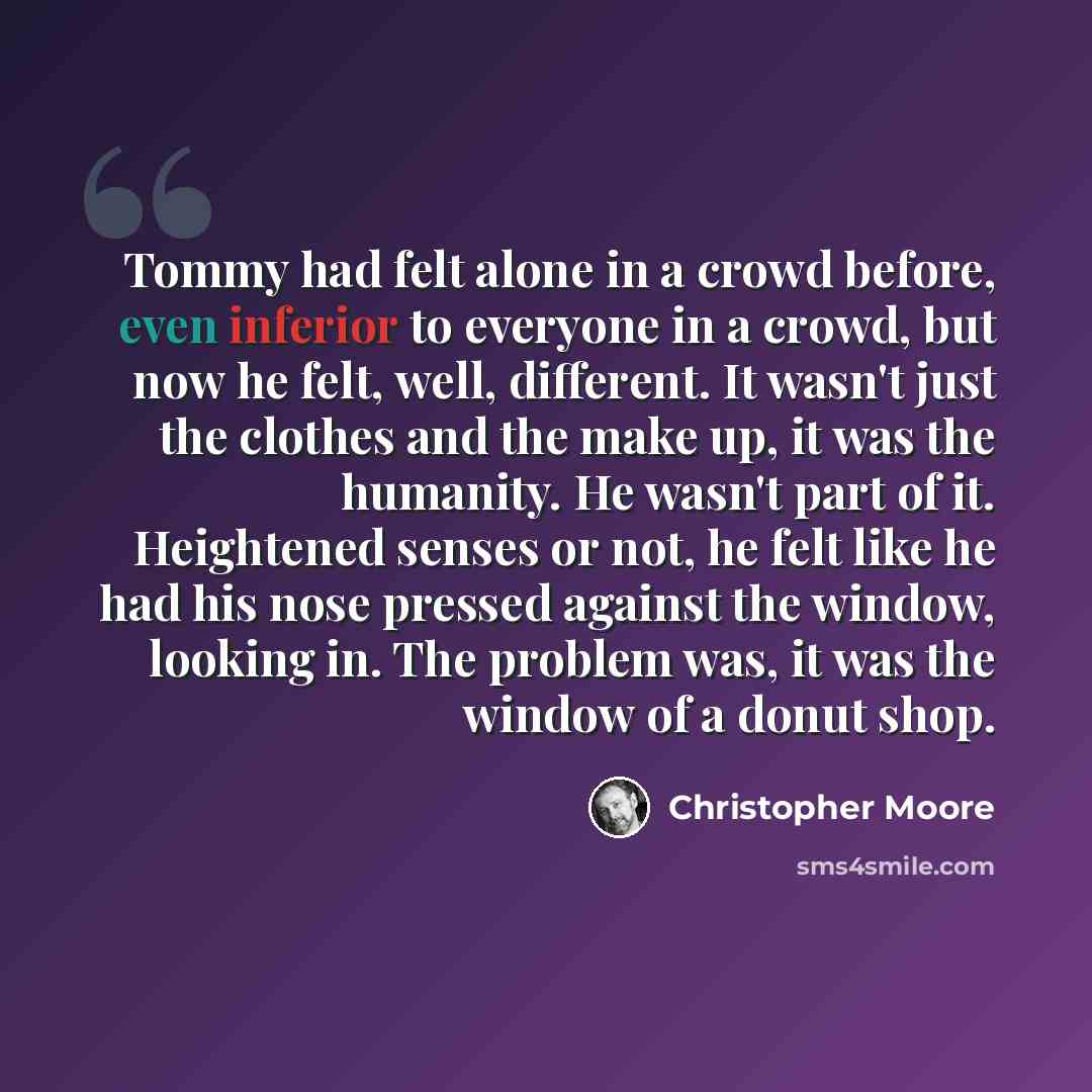 “Tommy had felt alone in a crowd before, even inferior to everyone in a crowd, but now he felt, well, different. It wasn't just the clothes and the make up, it was the humanity. He wasn't part of it. Heightened senses or not, he felt like he had his nose pressed against the window, looking in. The…” quote by Christopher Moore