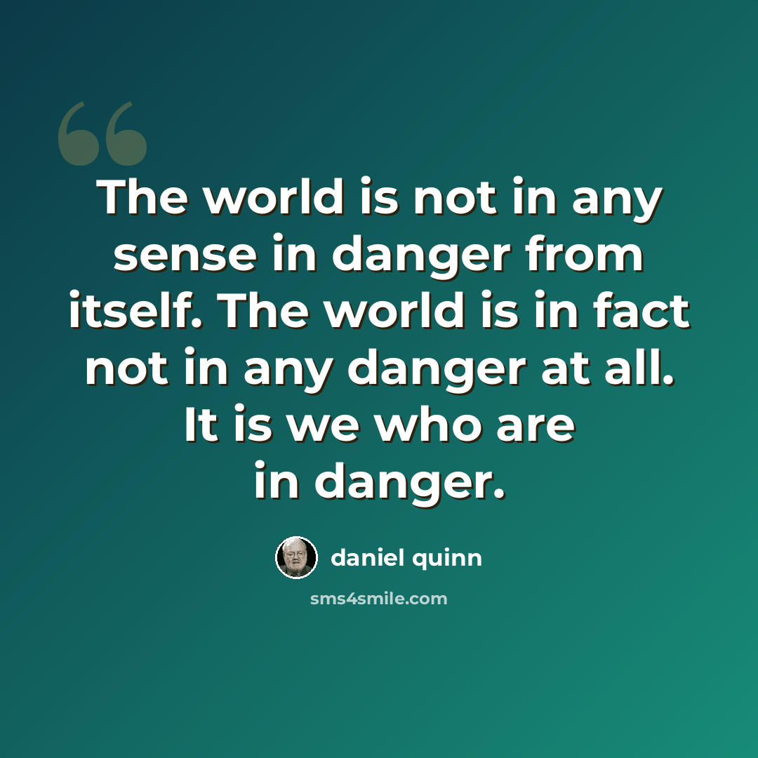 “The world is not in any sense in danger from itself. The world is in fact not in any danger at all. It is we who are in danger.” quote by Daniel Quinn