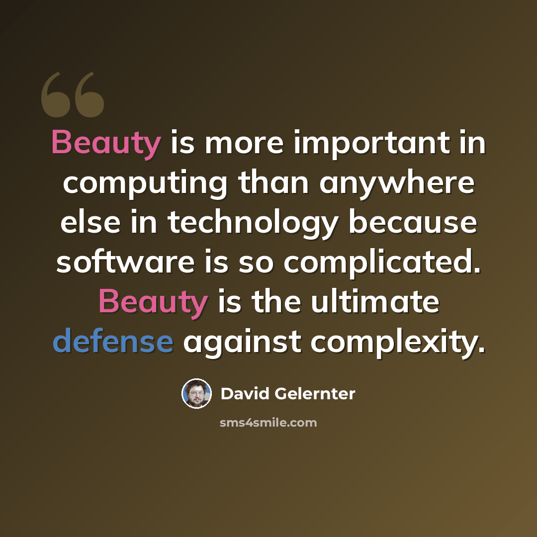 “Beauty is more important in computing than anywhere else in technology because software is so complicated. Beauty is the ultimate defense against complexity.” quote by David Gelernter