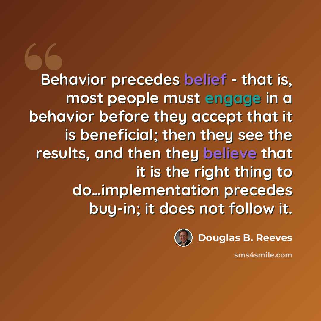 “Behavior precedes belief - that is, most people must engage in a behavior before they accept that it is beneficial; then they see the results, and then they believe that it is the right thing to do…implementation precedes buy-in; it does not follow it.” quote by Douglas B. Reeves