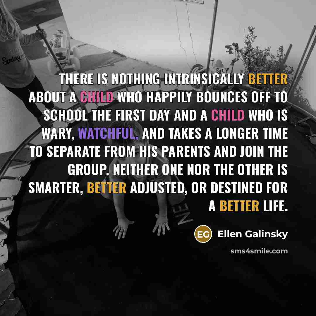 “There is nothing intrinsically better about a child who happily bounces off to school the first day and a child who is wary, watchful, and takes a longer time to separate from his parents and join the group. Neither one nor the other is smarter, better adjusted, or destined for a better life.” quote by Ellen Galinsky