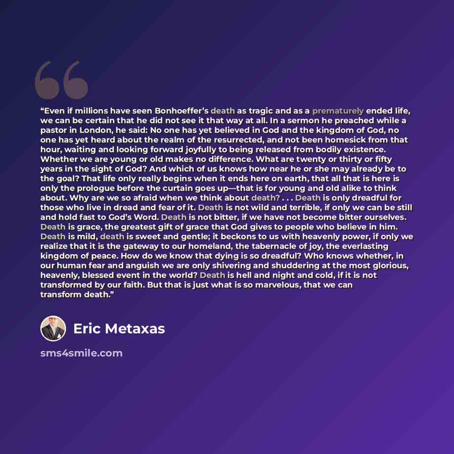 “Even if millions have seen Bonhoeffer’s death as tragic and as a prematurely ended life, we can be certain that he did not see it that way at all. In a sermon he preached while a pastor in London, he said: No one has yet believed in God and the kingdom of God, no one has yet heard about the realm…” quote by Eric Metaxas