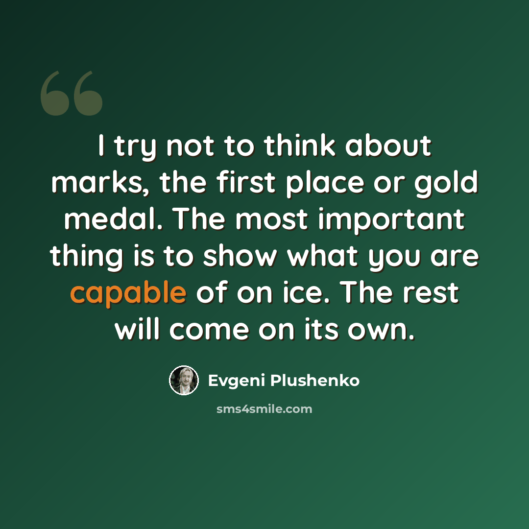 “I try not to think about marks, the first place or gold medal. The most important thing is to show what you are capable of on ice. The rest will come on its own.” quote by Evgeni Plushenko
