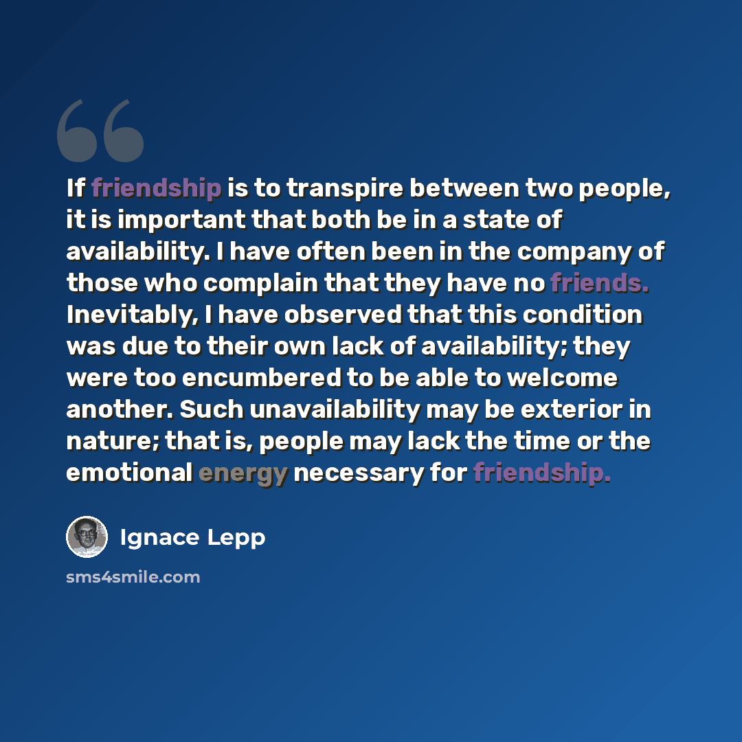 “If friendship is to transpire between two people, it is important that both be in a state of availability. I have often been in the company of those who complain that they have no friends. Inevitably, I have observed that this condition was due to their own lack of availability; they were too…” quote by Ignace Lepp