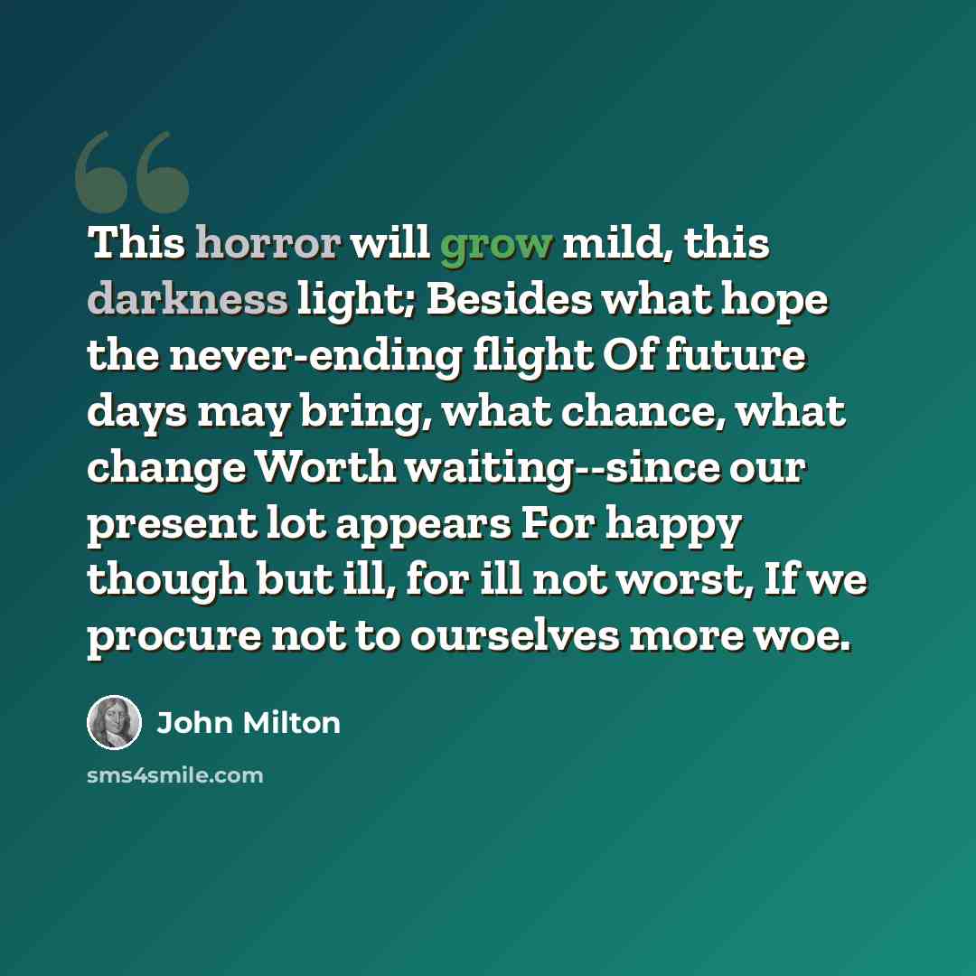 “This horror will grow mild, this darkness light; Besides what hope the never-ending flight Of future days may bring, what chance, what change Worth waiting--since our present lot appears For happy though but ill, for ill not worst, If we procure not to ourselves more woe.” quote by John Milton