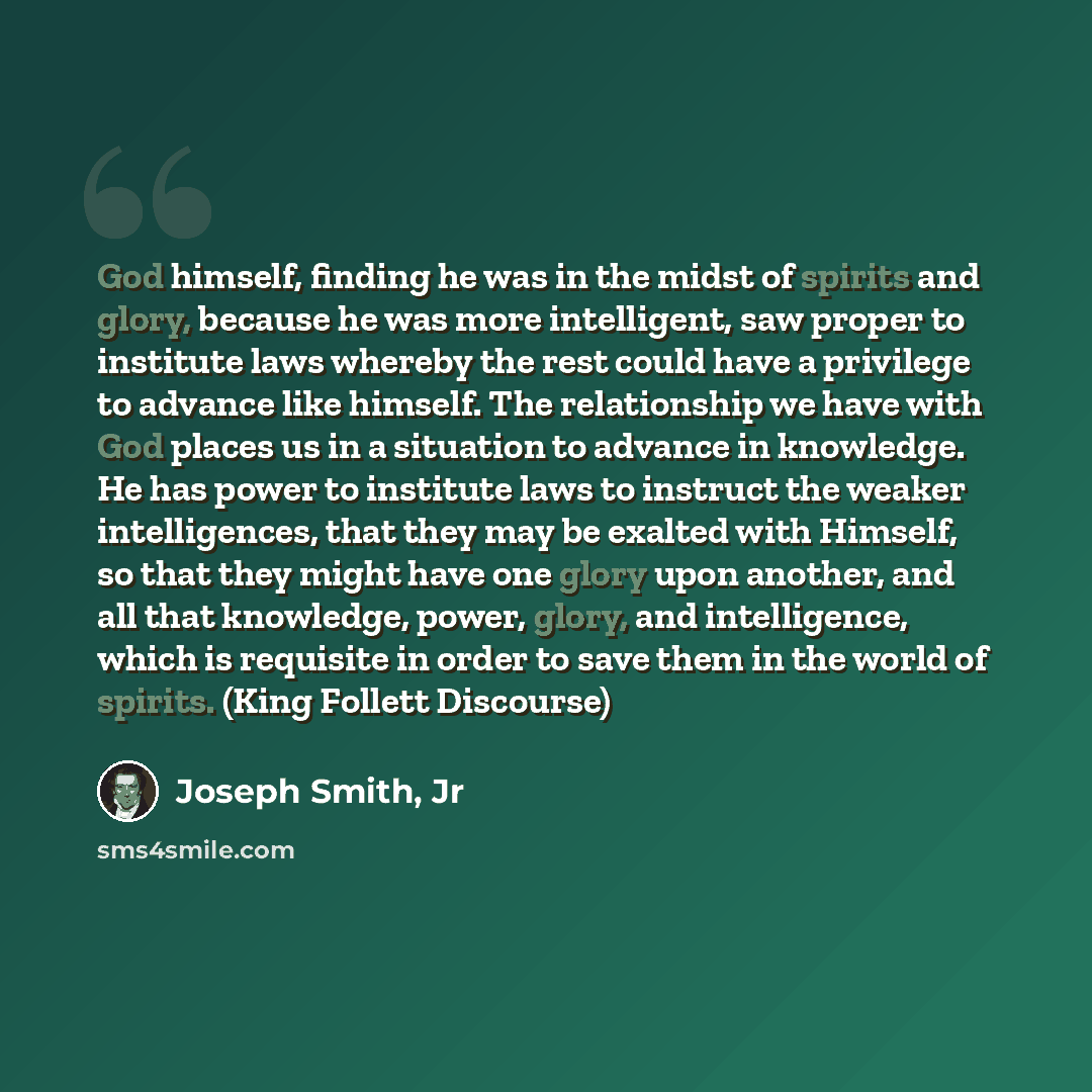 “God himself, finding he was in the midst of spirits and glory, because he was more intelligent, saw proper to institute laws whereby the rest could have a privilege to advance like himself. The relationship we have with God places us in a situation to advance in knowledge. He has power to…” quote by Joseph Smith, Jr