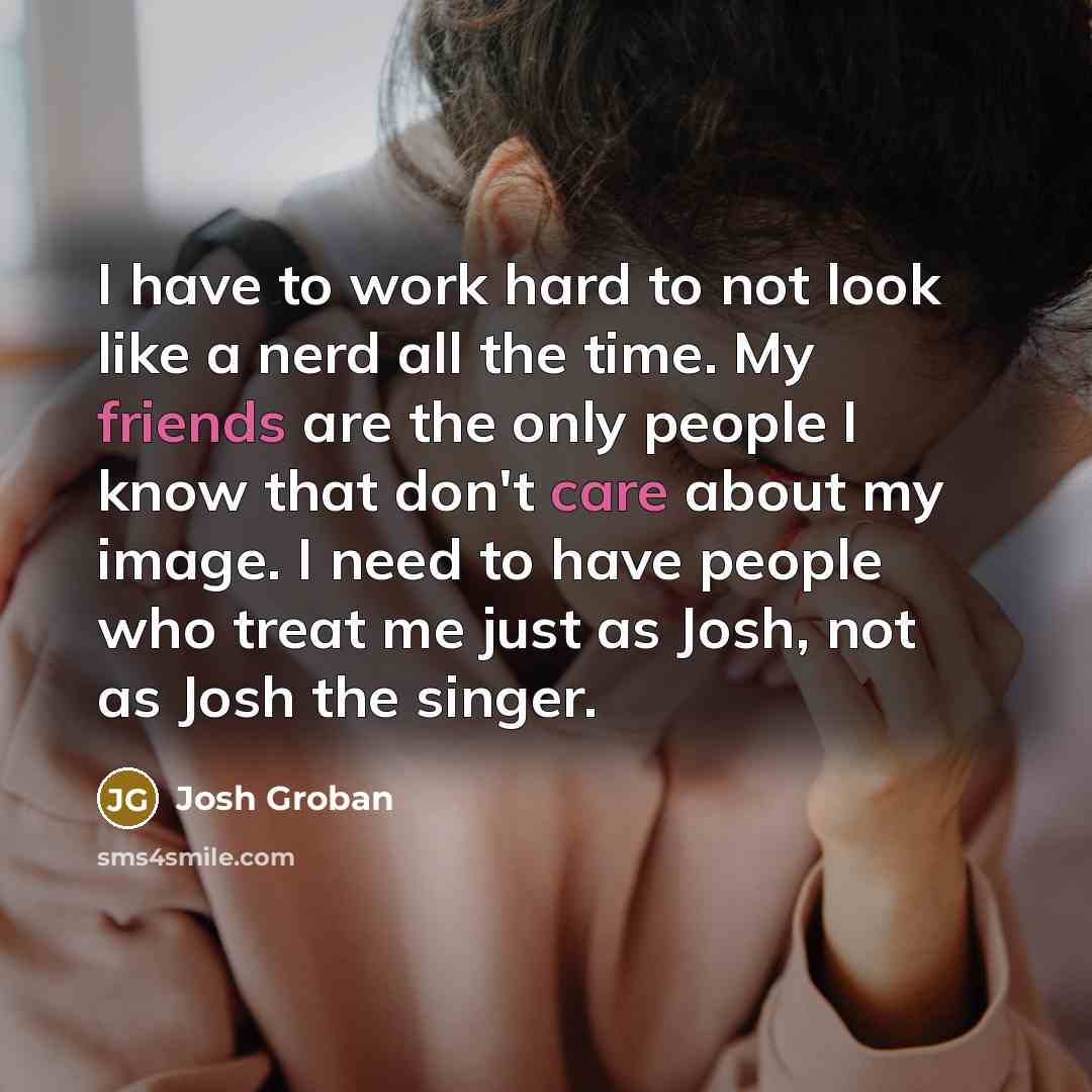 “I have to work hard to not look like a nerd all the time. My friends are the only people I know that don't care about my image. I need to have people who treat me just as Josh, not as Josh the singer.” quote by Josh Groban