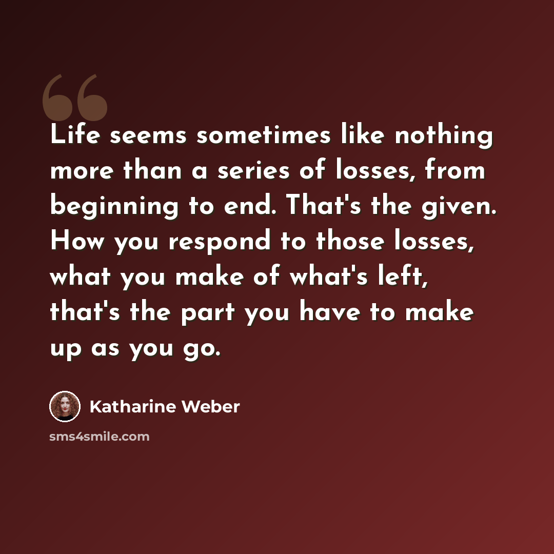 “Life seems sometimes like nothing more than a series of losses, from beginning to end. That's the given. How you respond to those losses, what you make of what's left, that's the part you have to make up as you go.” quote by Katharine Weber