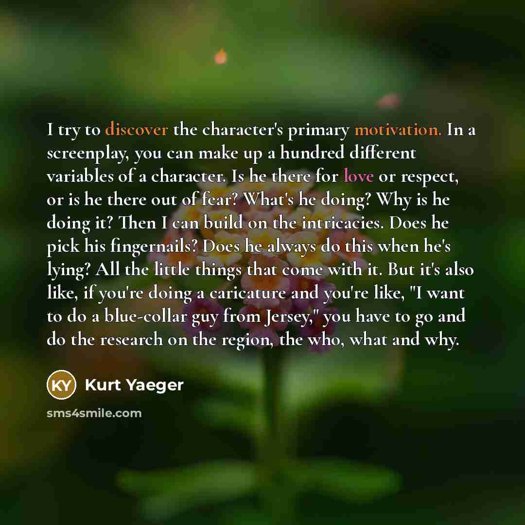 “I try to discover the character's primary motivation. In a screenplay, you can make up a hundred different variables of a character. Is he there for love or respect, or is he there out of fear? What's he doing? Why is he doing it? Then I can build on the intricacies. Does he pick his fingernails?…” quote by Kurt Yaeger