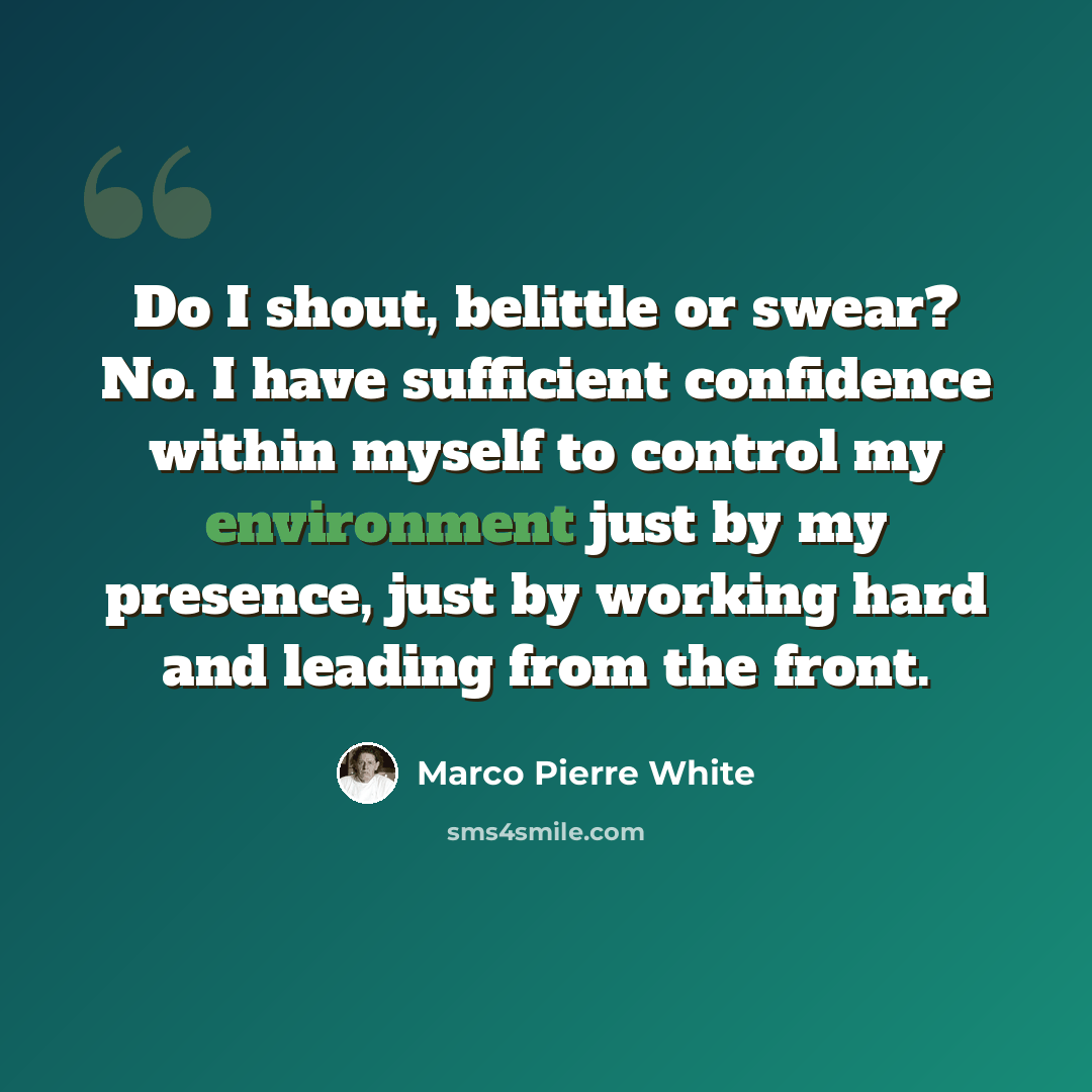“Do I shout, belittle or swear? No. I have sufficient confidence within myself to control my environment just by my presence, just by working hard and leading from the front.” quote by Marco Pierre White