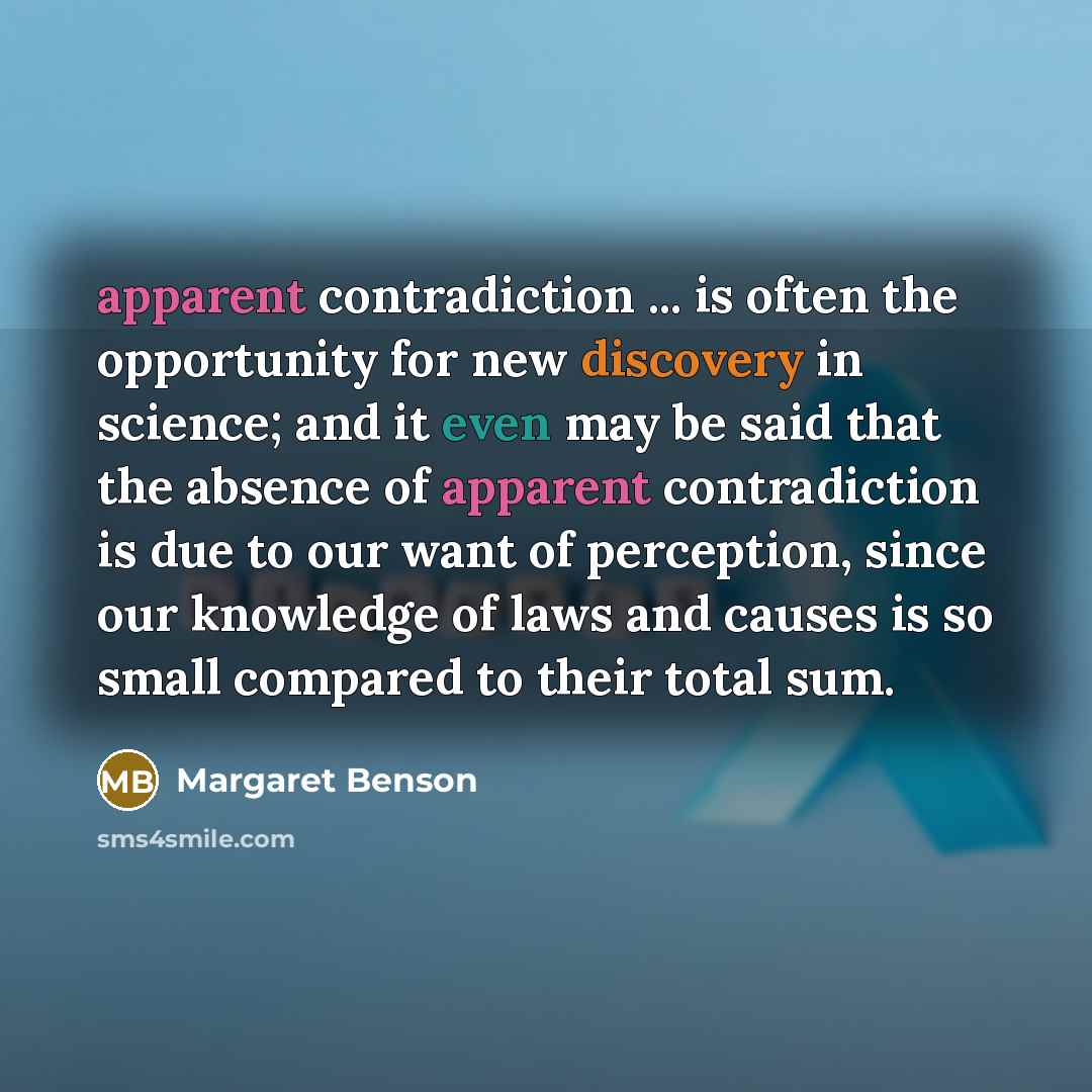 “apparent contradiction ... is often the opportunity for new discovery in science; and it even may be said that the absence of apparent contradiction is due to our want of perception, since our knowledge of laws and causes is so small compared to their total sum.” quote by Margaret Benson