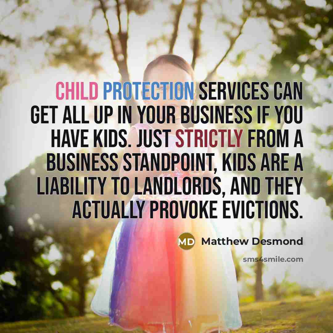 “Child Protection Services can get all up in your business if you have kids. Just strictly from a business standpoint, kids are a liability to landlords, and they actually provoke evictions.” quote by Matthew Desmond