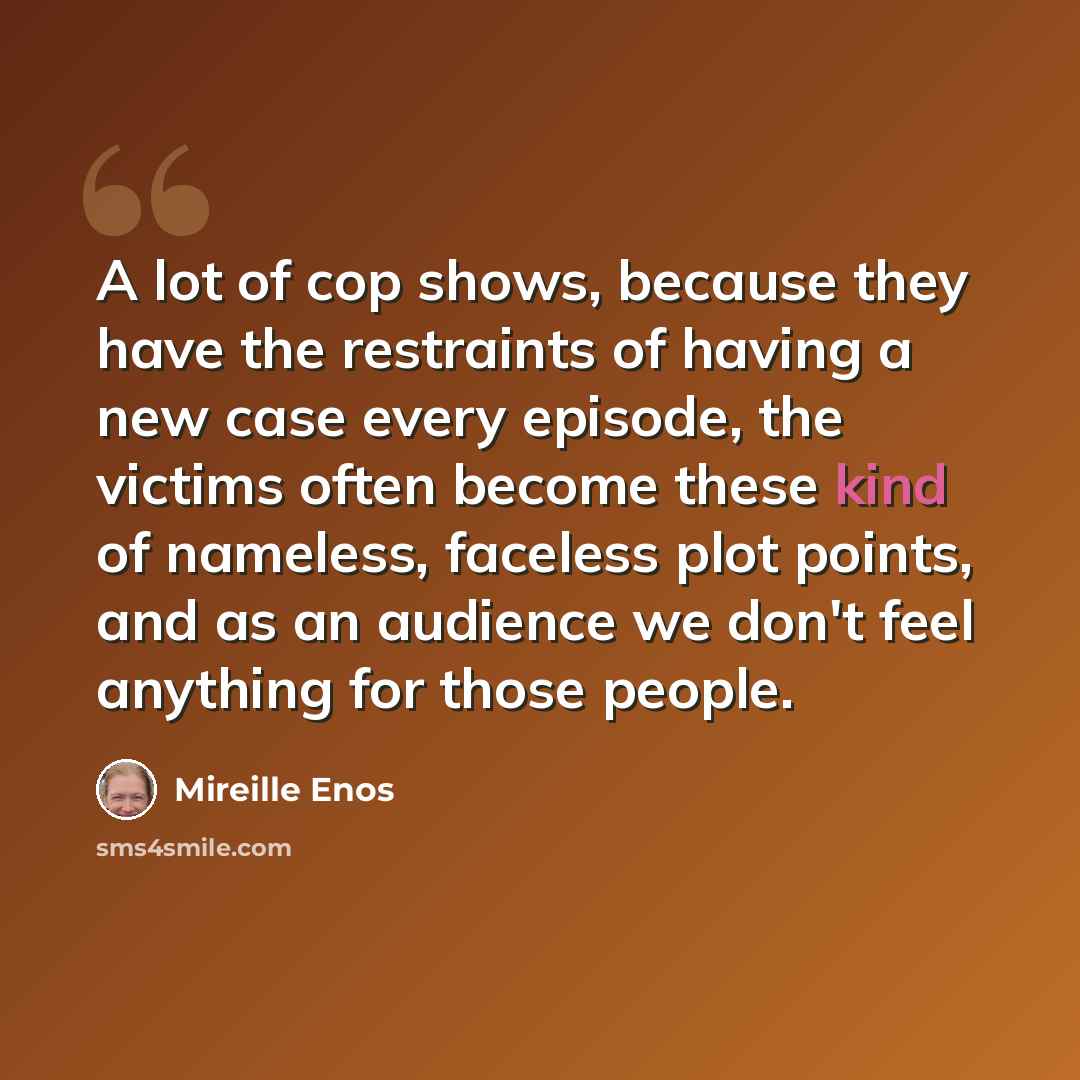 “A lot of cop shows, because they have the restraints of having a new case every episode, the victims often become these kind of nameless, faceless plot points, and as an audience we don't feel anything for those people.” quote by Mireille Enos
