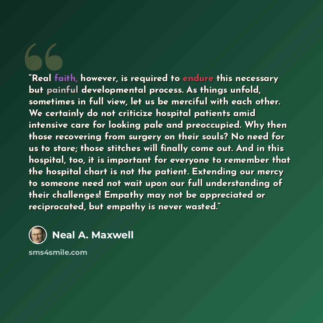 “Real faith, however, is required to endure this necessary but painful developmental process. As things unfold, sometimes in full view, let us be merciful with each other. We certainly do not criticize hospital patients amid intensive care for looking pale and preoccupied. Why then those recovering…” quote by Neal A. Maxwell
