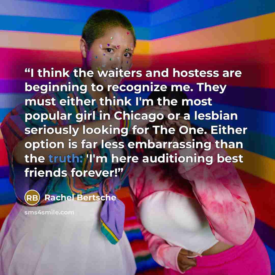“I think the waiters and hostess are beginning to recognize me. They must either think I'm the most popular girl in Chicago or a lesbian seriously looking for The One. Either option is far less embarrassing than the truth: 'I'm here auditioning best friends forever!” quote by Rachel Bertsche