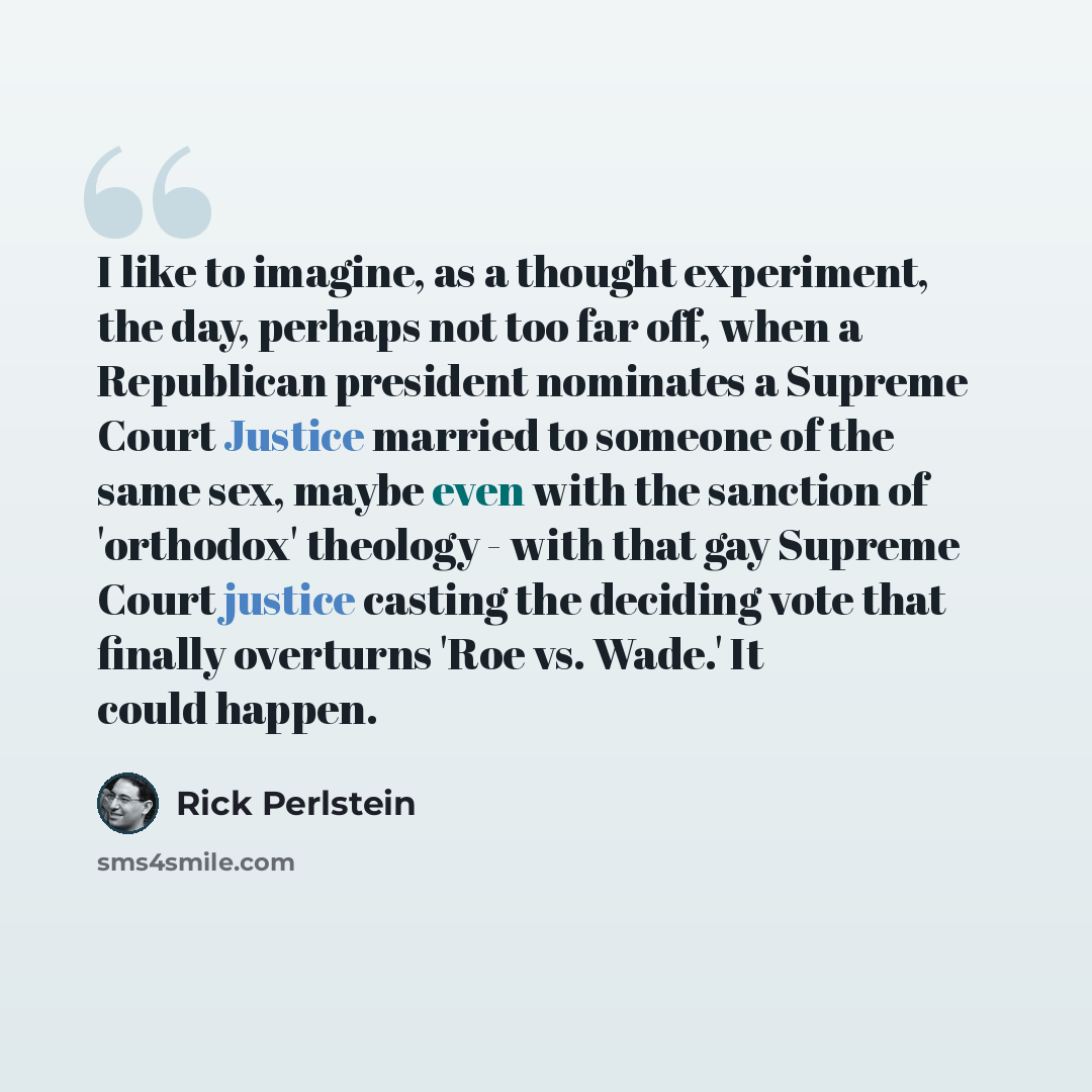 “I like to imagine, as a thought experiment, the day, perhaps not too far off, when a Republican president nominates a Supreme Court Justice married to someone of the same sex, maybe even with the sanction of 'orthodox' theology - with that gay Supreme Court justice casting the deciding vote that…” quote by Rick Perlstein