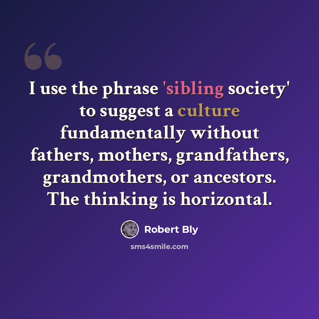 “I use the phrase 'sibling society' to suggest a culture fundamentally without fathers, mothers, grandfathers, grandmothers, or ancestors. The thinking is horizontal.” quote by Robert Bly