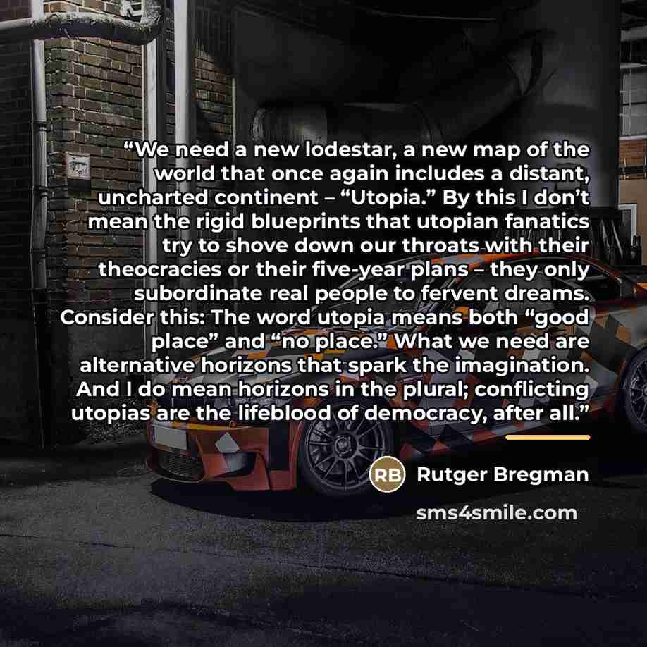 “We need a new lodestar, a new map of the world that once again includes a distant, uncharted continent – “Utopia.” By this I don’t mean the rigid blueprints that utopian fanatics try to shove down our throats with their theocracies or their five-year plans – they only subordinate real people to…” quote by Rutger Bregman