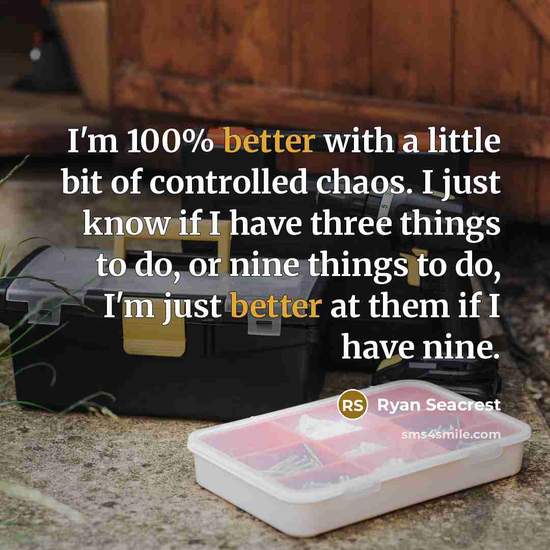 “I'm 100% better with a little bit of controlled chaos. I just know if I have three things to do, or nine things to do, I'm just better at them if I have nine.” quote by Ryan Seacrest