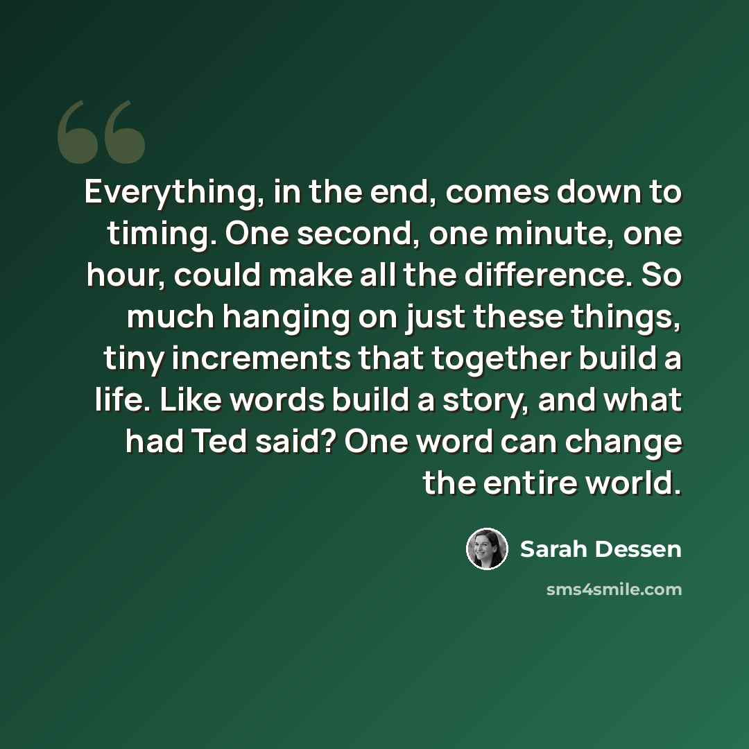 “Everything, in the end, comes down to timing. One second, one minute, one hour, could make all the difference. So much hanging on just these things, tiny increments that together build a life. Like words build a story, and what had Ted said? One word can change the entire world.” quote by Sarah Dessen