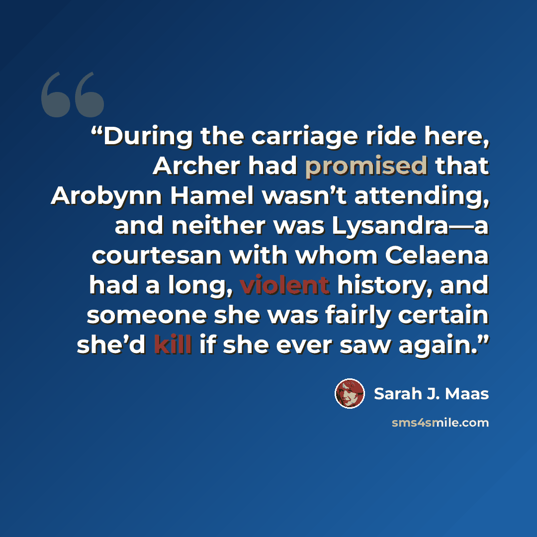 “During the carriage ride here, Archer had promised that Arobynn Hamel wasn’t attending, and neither was Lysandra—a courtesan with whom Celaena had a long, violent history, and someone she was fairly certain she’d kill if she ever saw again.” quote by Sarah J. Maas