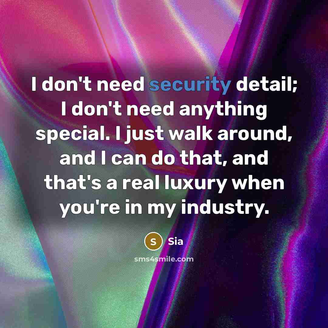 “I don't need security detail; I don't need anything special. I just walk around, and I can do that, and that's a real luxury when you're in my industry.” quote by Sia