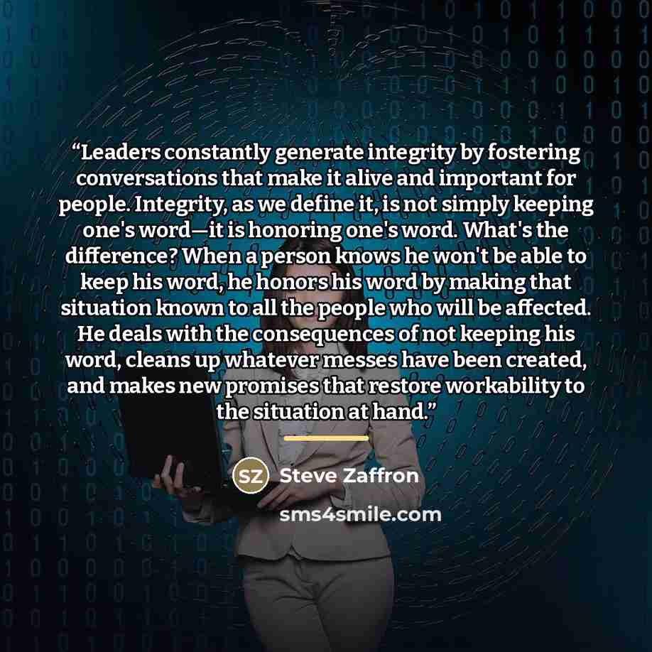 “Leaders constantly generate integrity by fostering conversations that make it alive and important for people. Integrity, as we define it, is not simply keeping one's word—it is honoring one's word. What's the difference? When a person knows he won't be able to keep his word, he honors his word by…” quote by Steve Zaffron