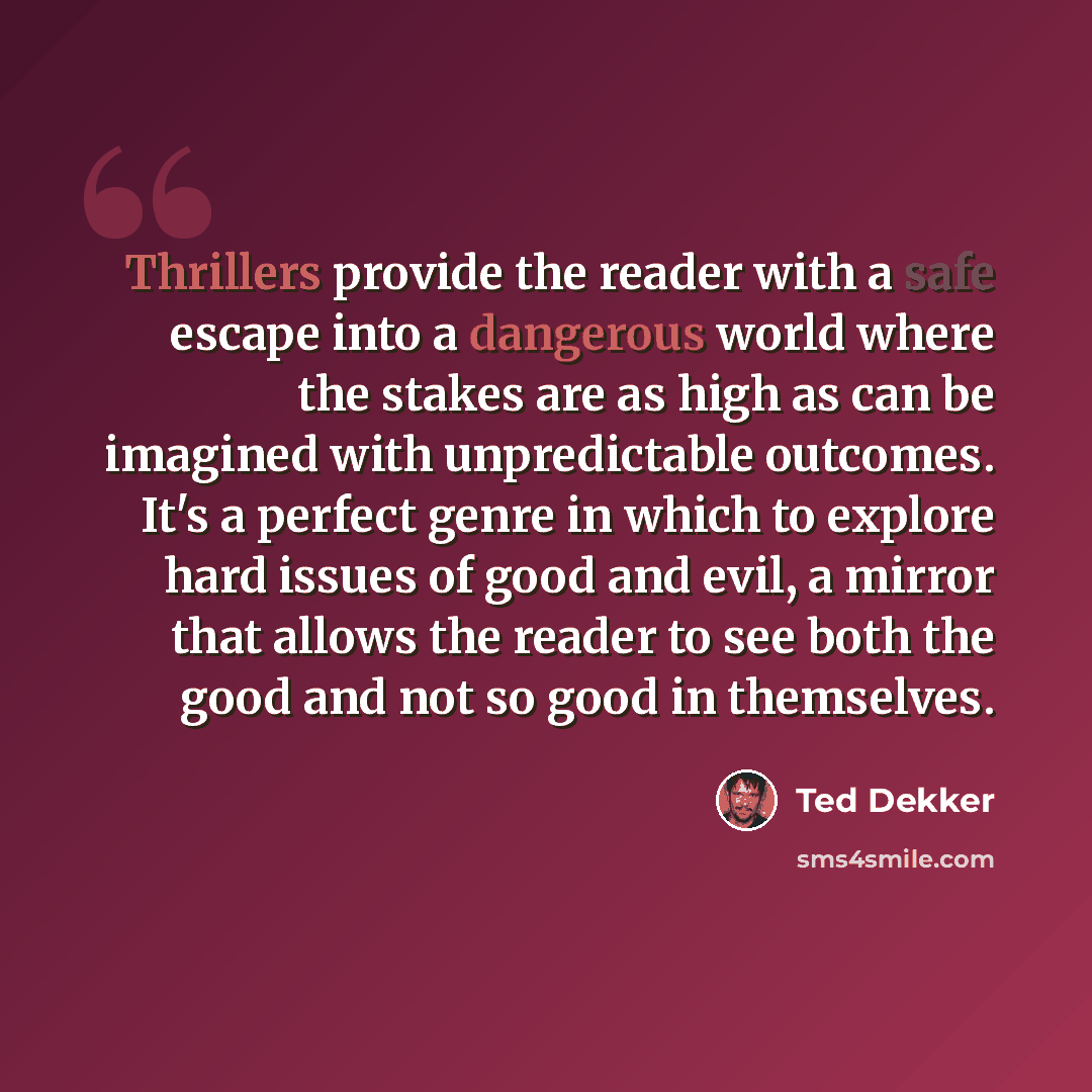 “Thrillers provide the reader with a safe escape into a dangerous world where the stakes are as high as can be imagined with unpredictable outcomes. It's a perfect genre in which to explore hard issues of good and evil, a mirror that allows the reader to see both the good and not so good in…” quote by Ted Dekker