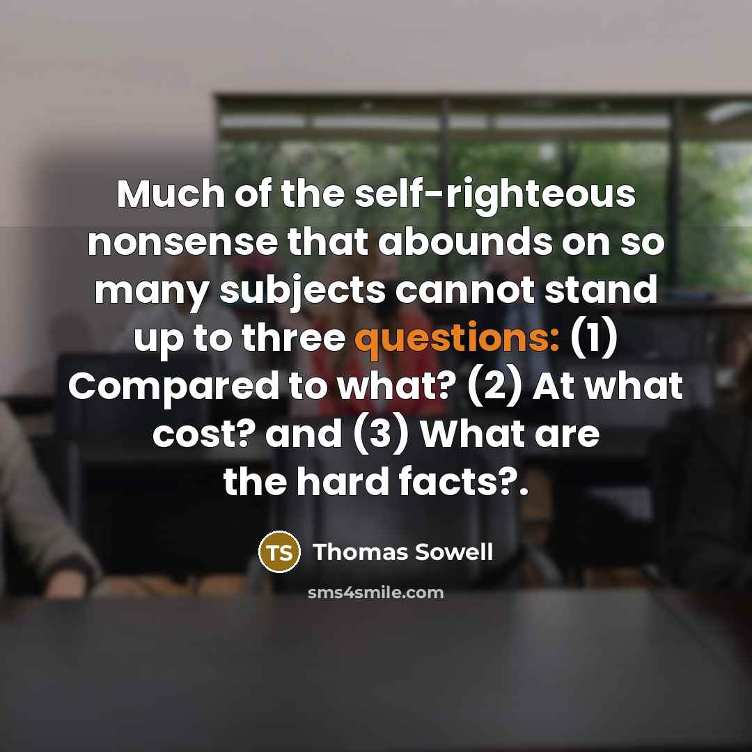 “Much of the self-righteous nonsense that abounds on so many subjects cannot stand up to three questions: (1) Compared to what? (2) At what cost? and (3) What are the hard facts?.” quote by Thomas Sowell