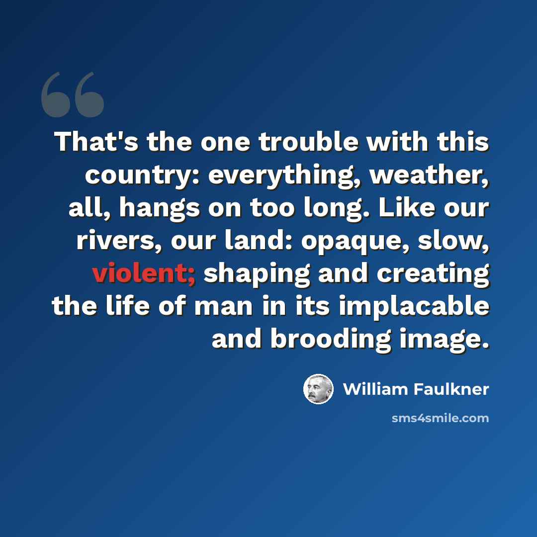 “That's the one trouble with this country: everything, weather, all, hangs on too long. Like our rivers, our land: opaque, slow, violent; shaping and creating the life of man in its implacable and brooding image.” quote by William Faulkner