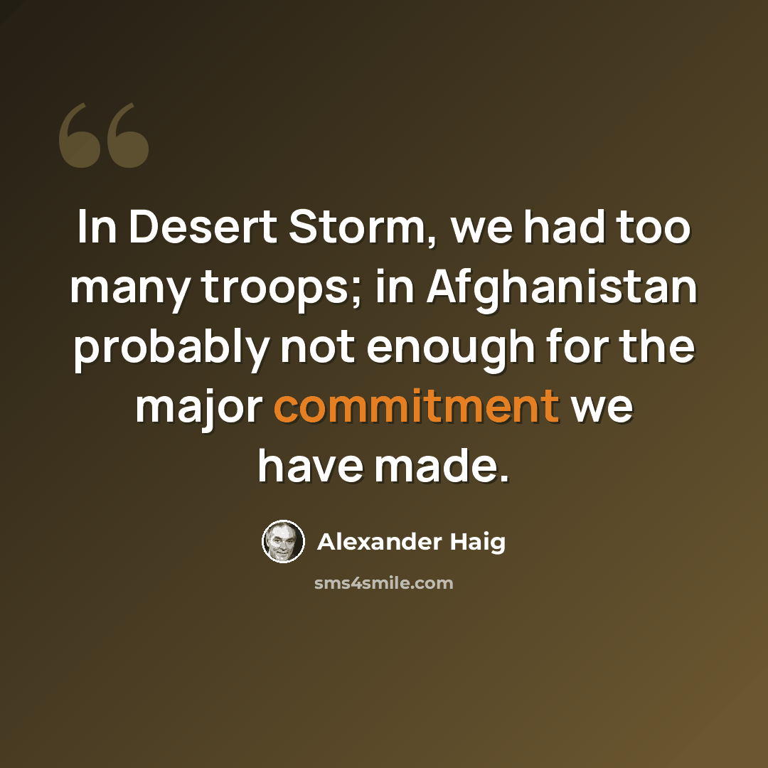 “In Desert Storm, we had too many troops; in Afghanistan probably not enough for the major commitment we have made.” quote by Alexander Haig