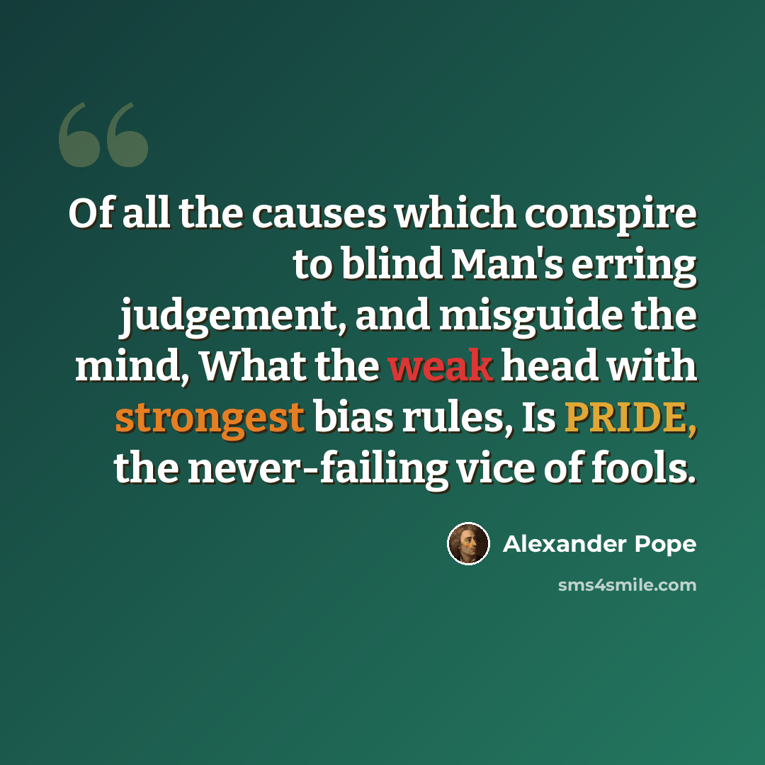 “Of all the causes which conspire to blind Man's erring judgement, and misguide the mind, What the weak head with strongest bias rules, Is PRIDE, the never-failing vice of fools.” quote by Alexander Pope