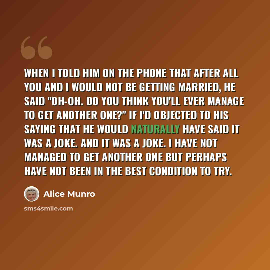 “When I told him on the phone that after all you and I would not be getting married, he said "Oh-oh. Do you think you'll ever manage to get another one?" If I'd objected to his saying that he would naturally have said it was a joke. And it was a joke. I have not managed to get another one but…” quote by Alice Munro