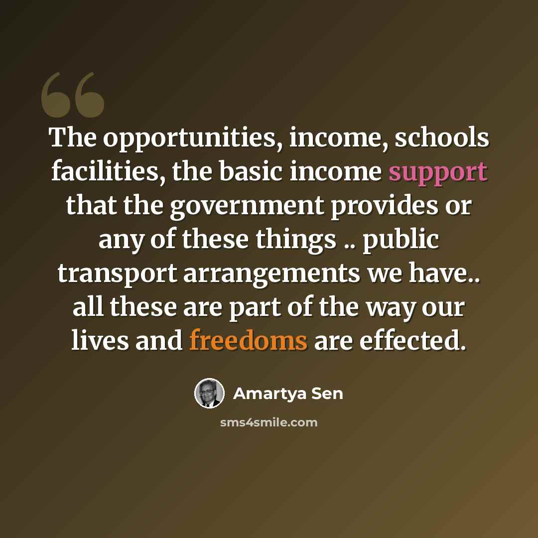 “The opportunities, income, schools facilities, the basic income support that the government provides or any of these things .. public transport arrangements we have.. all these are part of the way our lives and freedoms are effected.” quote by Amartya Sen