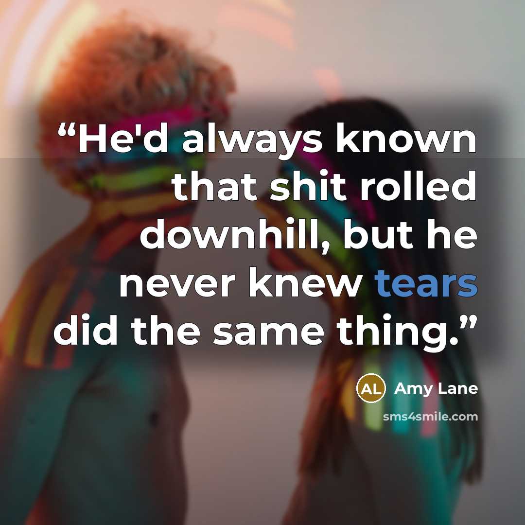 “He'd always known that shit rolled downhill, but he never knew tears did the same thing.” quote by Amy Lane