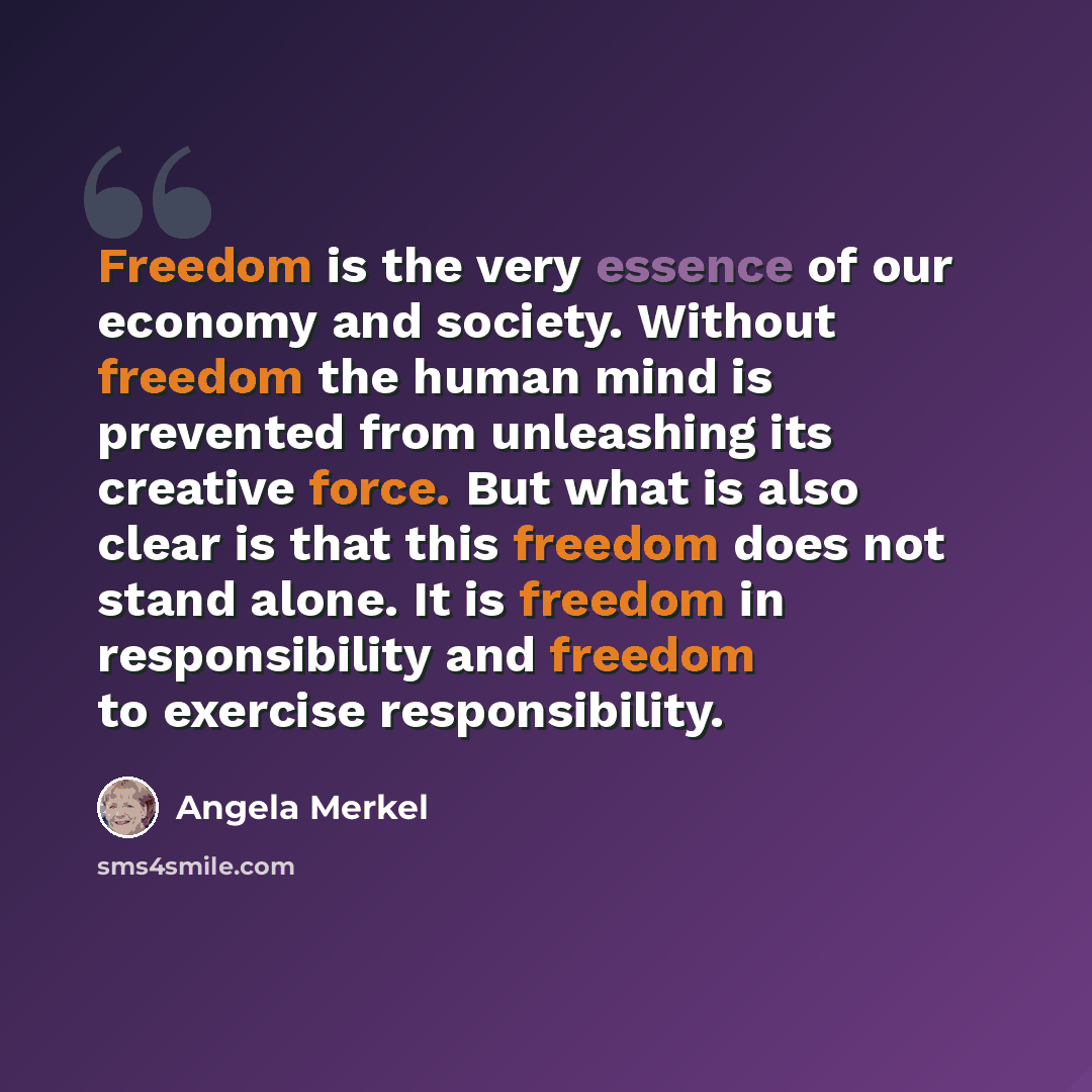 “Freedom is the very essence of our economy and society. Without freedom the human mind is prevented from unleashing its creative force. But what is also clear is that this freedom does not stand alone. It is freedom in responsibility and freedom to exercise responsibility.” quote by Angela Merkel