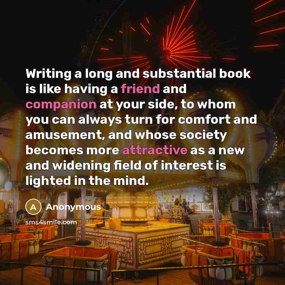 “Writing a long and substantial book is like having a friend and companion at your side, to whom you can always turn for comfort and amusement, and whose society becomes more attractive as a new and widening field of interest is lighted in the mind.” quote by Anonymous