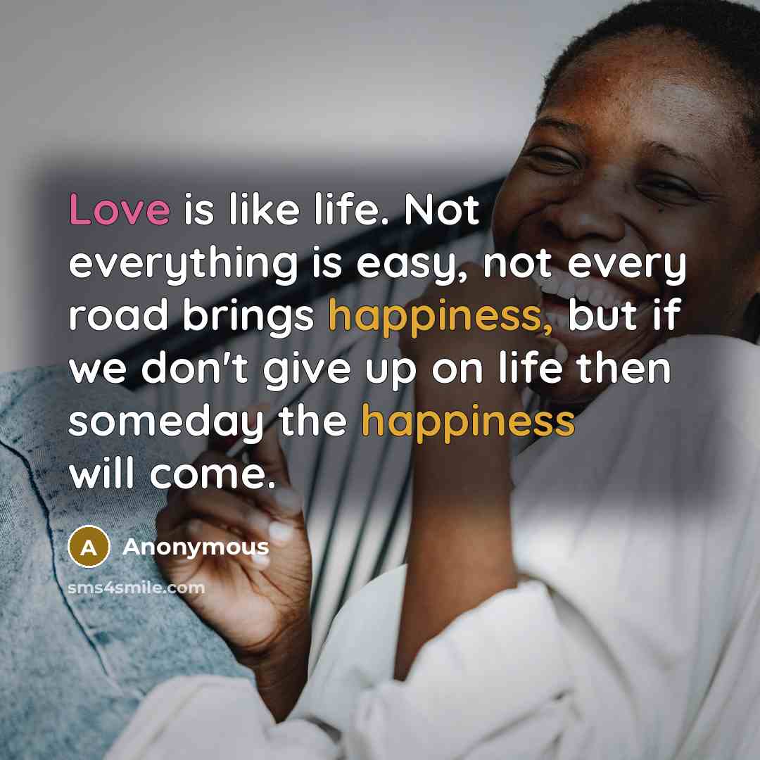 “Love is like life. Not everything is easy, not every road brings happiness, but if we don't give up on life then someday the happiness will come.” quote by Anonymous